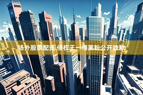 场外股票配资 侵权王一博黑粉公开致歉