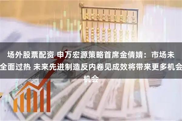 场外股票配资 申万宏源策略首席金倩婧：市场未全面过热 未来先进制造反内卷见成效将带来更多机会