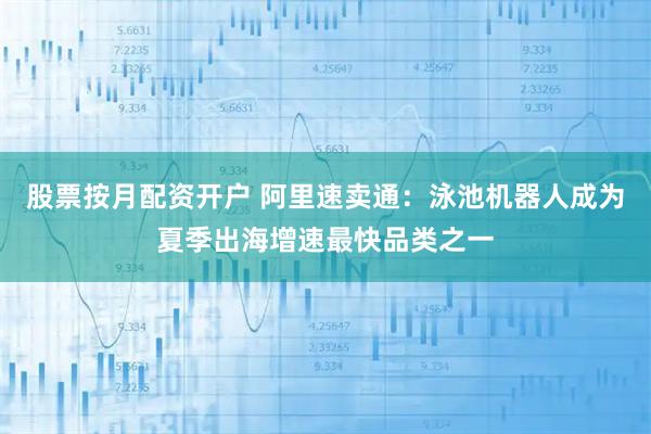 股票按月配资开户 阿里速卖通：泳池机器人成为夏季出海增速最快品类之一