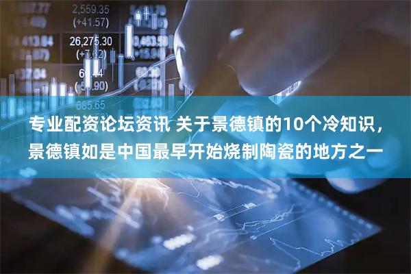 专业配资论坛资讯 关于景德镇的10个冷知识，景德镇如是中国最早开始烧制陶瓷的地方之一