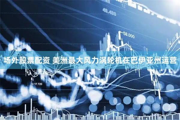 场外股票配资 美洲最大风力涡轮机在巴伊亚州运营