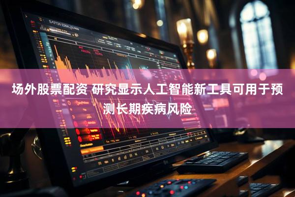 场外股票配资 研究显示人工智能新工具可用于预测长期疾病风险