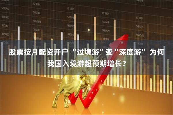 股票按月配资开户 “过境游”变“深度游” 为何我国入境游超预期增长？