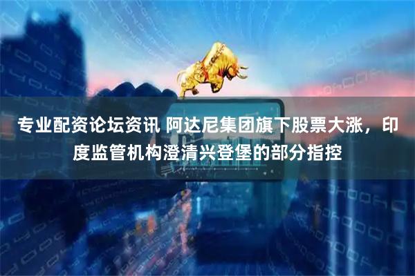 专业配资论坛资讯 阿达尼集团旗下股票大涨，印度监管机构澄清兴登堡的部分指控