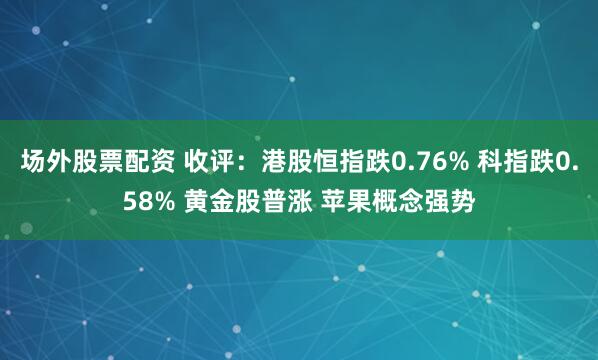 场外股票配资 收评：港股恒指跌0.76% 科指跌0.58% 黄金股普涨 苹果概念强势