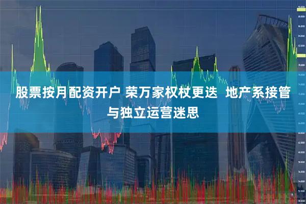 股票按月配资开户 荣万家权杖更迭  地产系接管与独立运营迷思