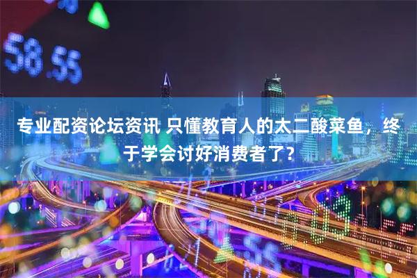专业配资论坛资讯 只懂教育人的太二酸菜鱼，终于学会讨好消费者了？