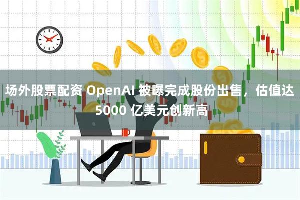 场外股票配资 OpenAI 被曝完成股份出售，估值达 5000 亿美元创新高